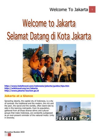 Welcome To Jakarta 1
Reception Booklet 2010
http://www.hoteltravel.com/indonesia/jakarta/guides/tips.htm
http://wikitravel.org/en/Jakarta
http://www.jakarta-tourism.go.id
Jakarta at a Glance
Sprawling Jakarta, the capital city of Indonesia, is a city
of contrast: the traditional and the modern, the rich and
the poor, the sacral and the worldly, often stand side by
side in this teeming metropolis. Even its population,
gathered from all those diverse ethnic and cultural
groups that make Indonesia, are constantly juxtaposed
as an ever-present reminder of the national motto: Unity
in Diversity.
 