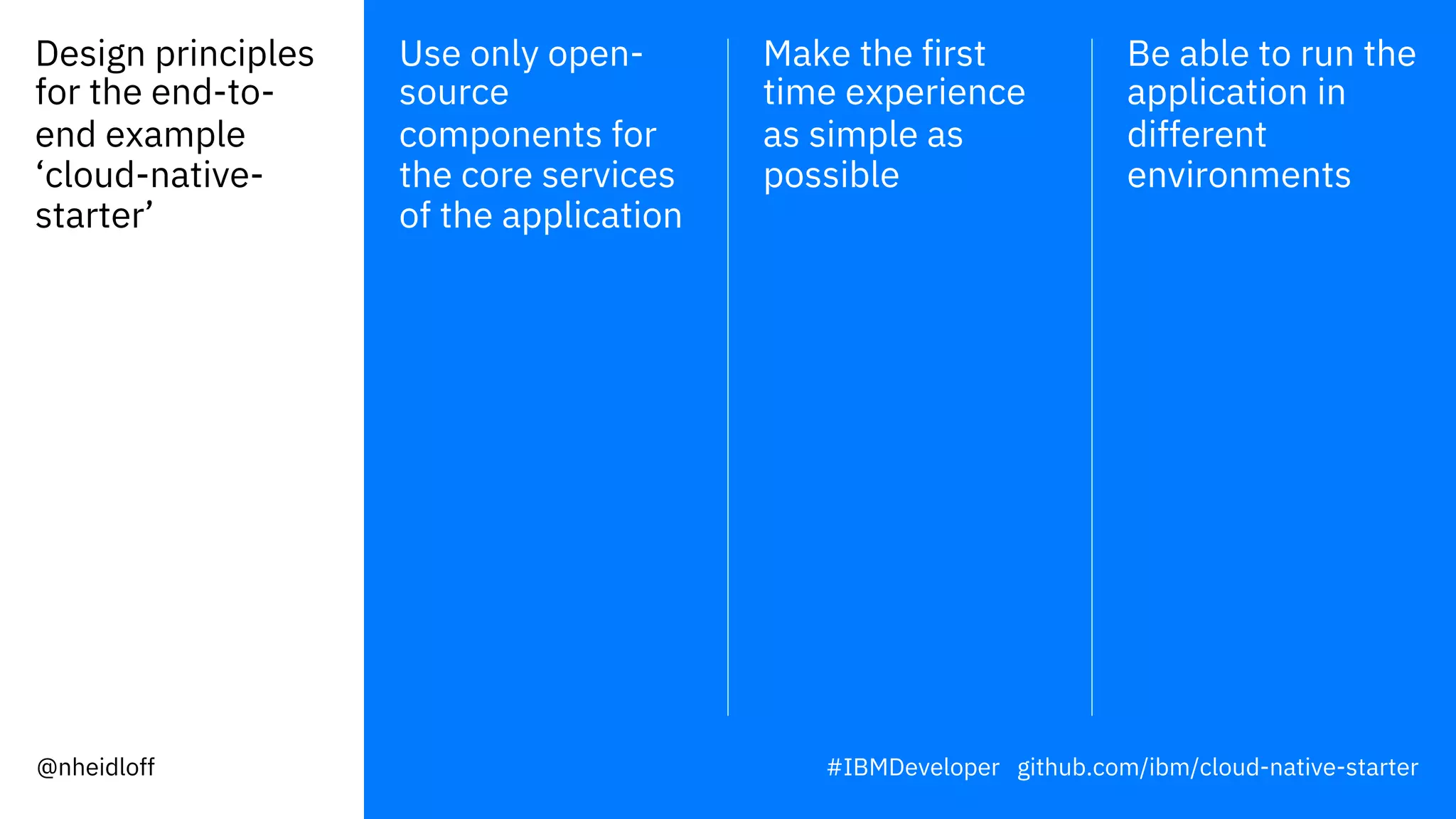 Design principles
for the end-to-
end example
‘cloud-native-
starter’
Use only open-
source
components for
the core services
of the application
Make the first
time experience
as simple as
possible
Be able to run the
application in
different
environments
#IBMDeveloper github.com/ibm/cloud-native-starter@nheidloff
 