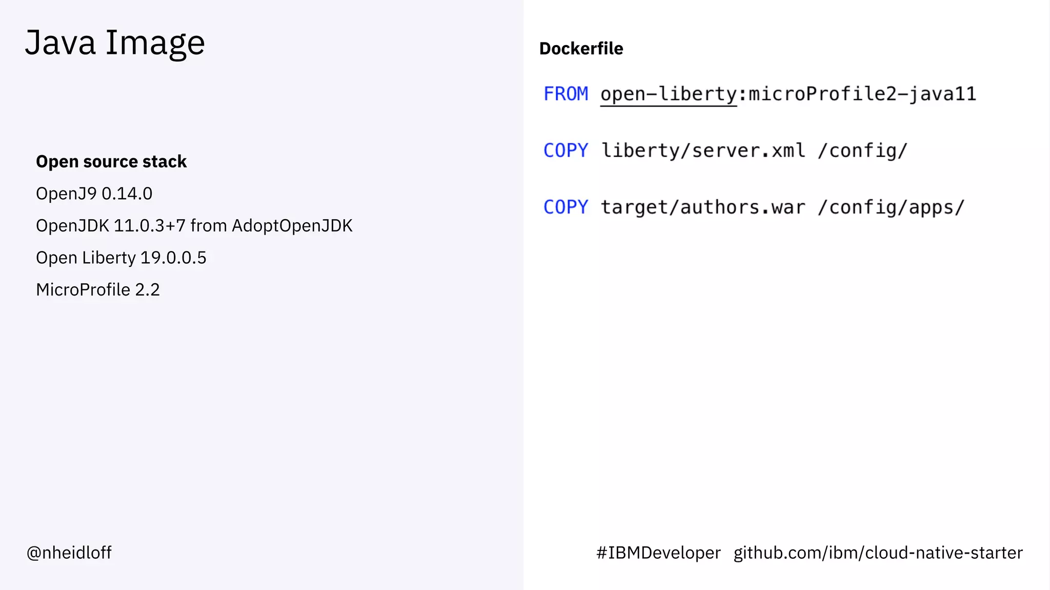 Java Image
Open source stack
OpenJ9 0.14.0
OpenJDK 11.0.3+7 from AdoptOpenJDK
Open Liberty 19.0.0.5
MicroProfile 2.2
Dockerfile
#IBMDeveloper github.com/ibm/cloud-native-starter@nheidloff
 