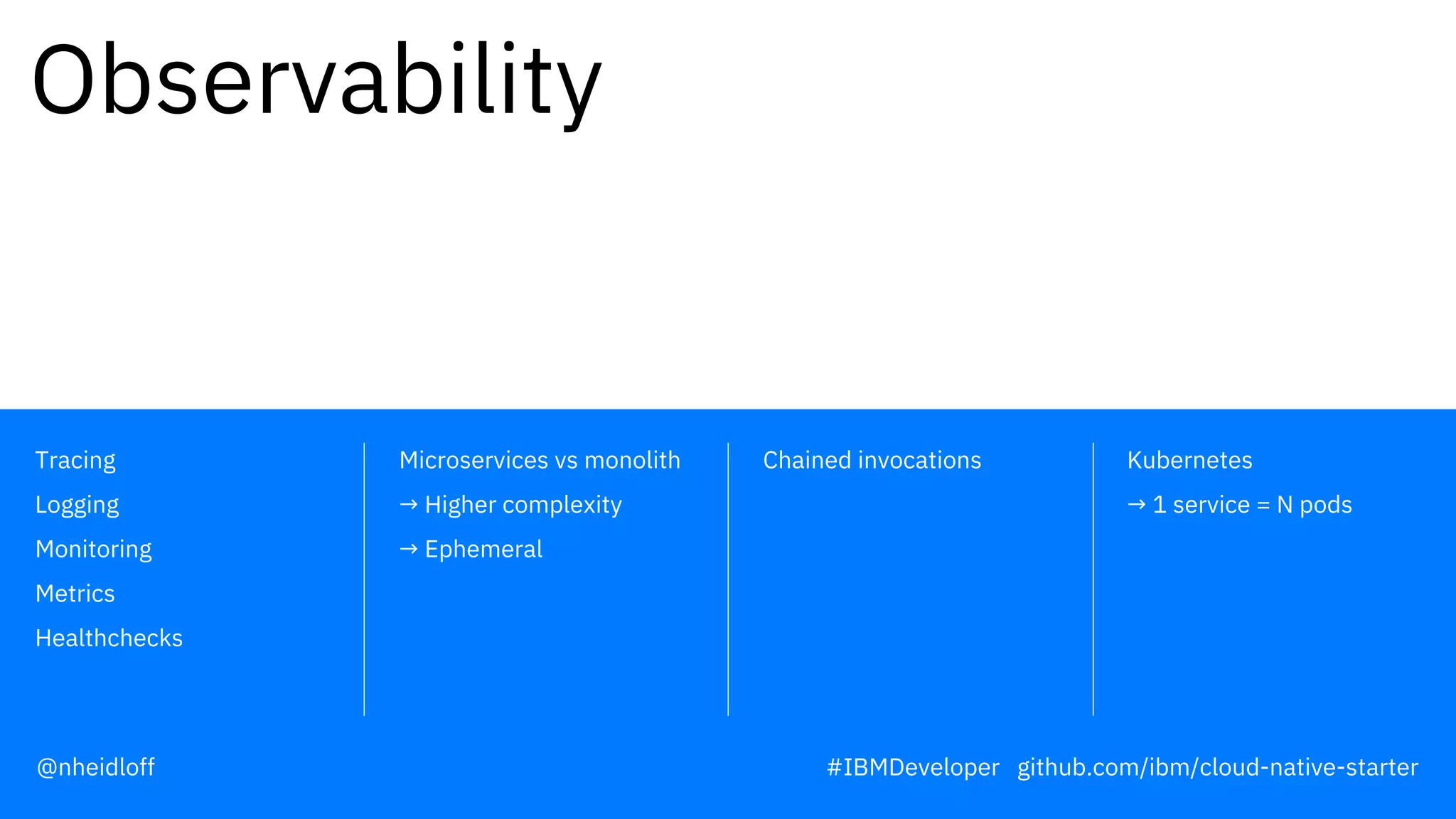 Chained invocations Kubernetes
→ 1 service = N pods
Microservices vs monolith
→ Higher complexity
→ Ephemeral
Tracing
Logging
Monitoring
Metrics
Healthchecks
Observability
@nheidloff #IBMDeveloper github.com/ibm/cloud-native-starter
 