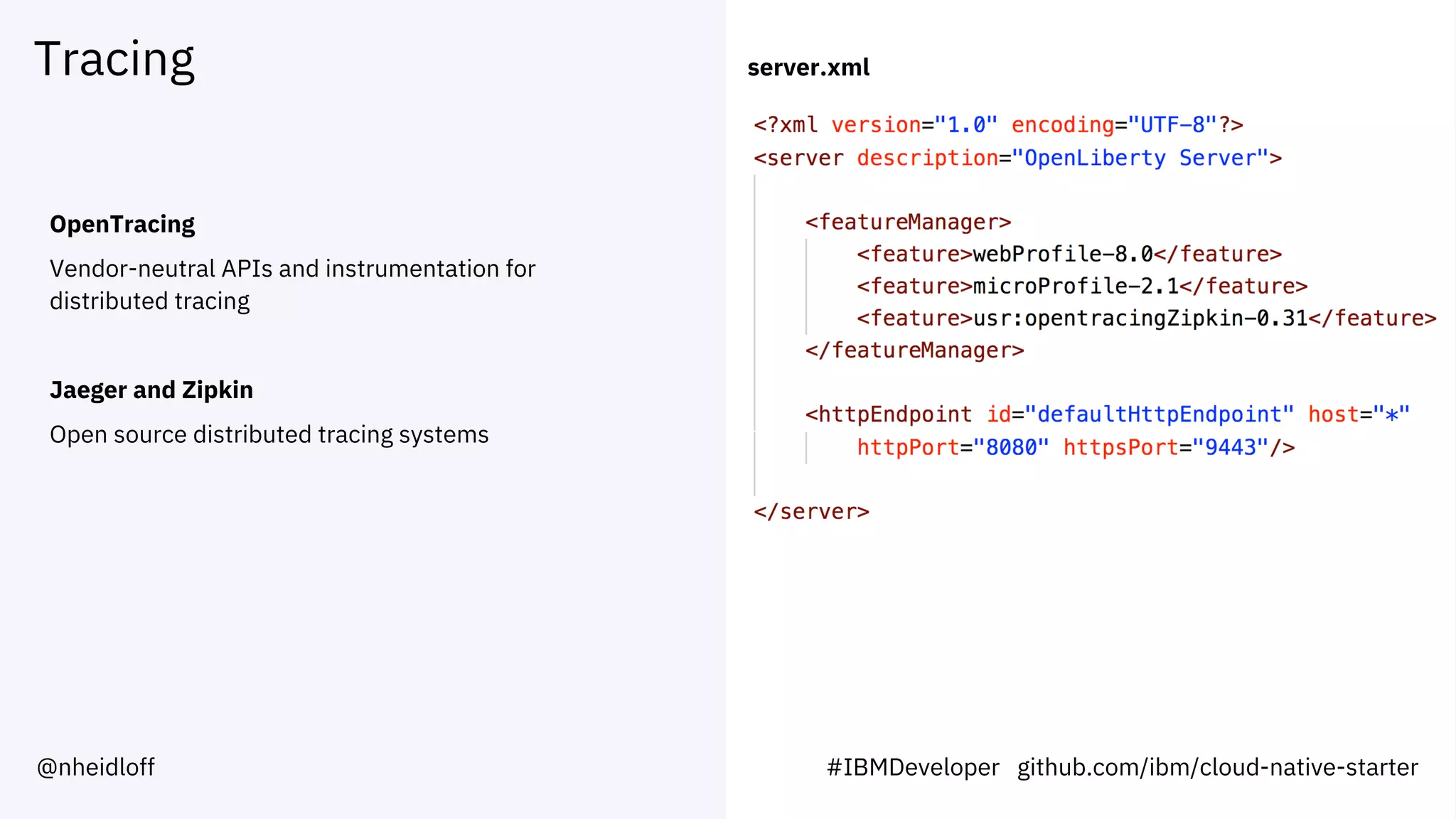 Tracing
OpenTracing
Vendor-neutral APIs and instrumentation for
distributed tracing
Jaeger and Zipkin
Open source distributed tracing systems
server.xml
#IBMDeveloper github.com/ibm/cloud-native-starter@nheidloff
 