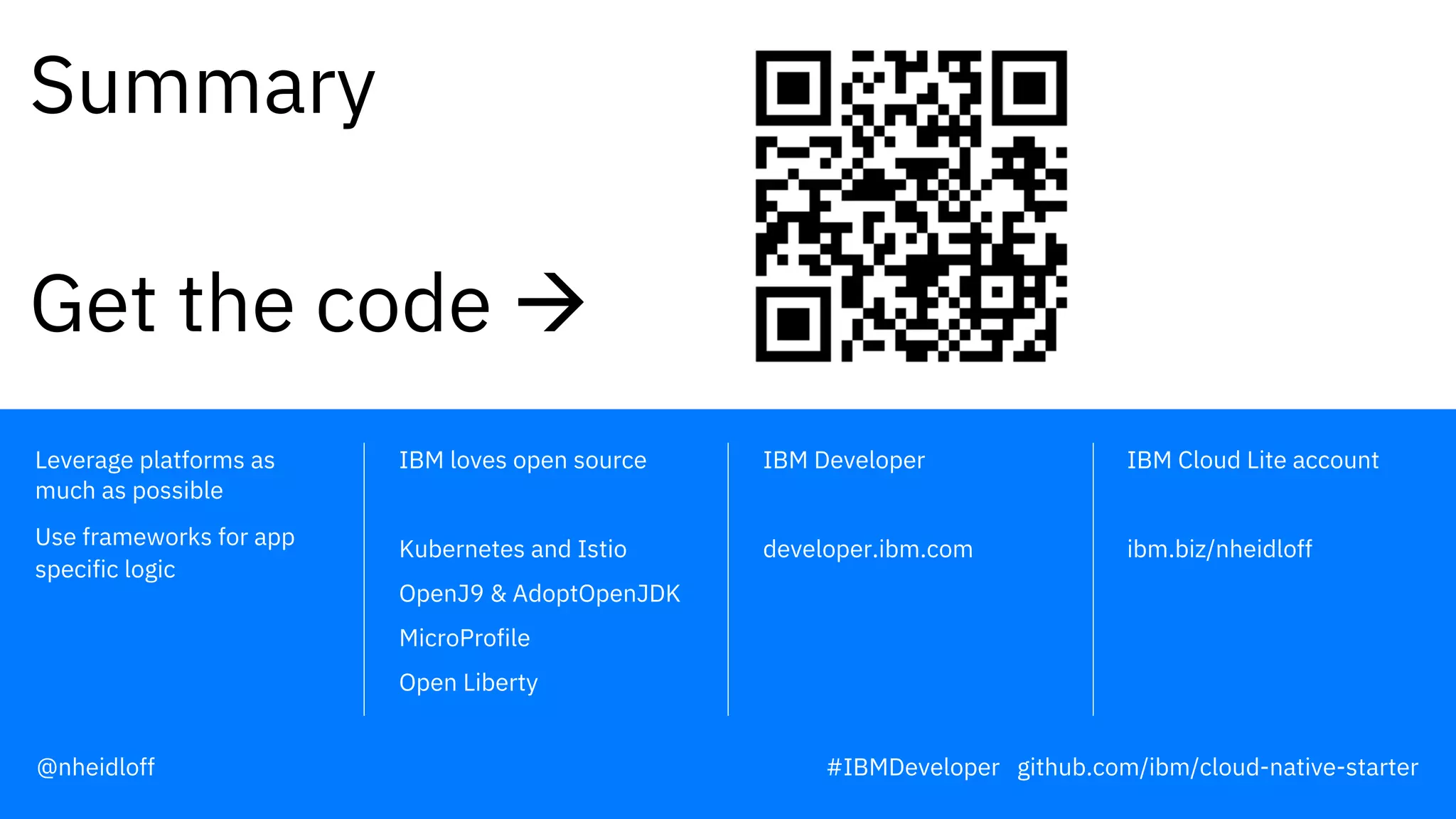 IBM Developer
developer.ibm.com
IBM Cloud Lite account
ibm.biz/nheidloff
IBM loves open source
Kubernetes and Istio
OpenJ9 & AdoptOpenJDK
MicroProfile
Open Liberty
Leverage platforms as
much as possible
Use frameworks for app
specific logic
Summary
Get the code à
@nheidloff #IBMDeveloper github.com/ibm/cloud-native-starter
 