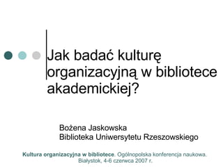 Jak badać kulturę organizacyjną w bibliotece akademickiej? Bożena Jaskowska Biblioteka Uniwersytetu Rzeszowskiego Kultura organizacyjna w bibliotece . Ogólnopolska konferencja naukowa.  Białystok, 4-6 czerwca 2007 r. 