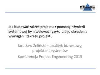 Jak budować zakres projektu z pomocą inżynierii
systemowej by niwelować ryzyko złego określenia
wymagań i zakresu projektu
Jarosław Żeliński – analityk biznesowy,
projektant systemów
Konferencja Project Engeneering 2015
 