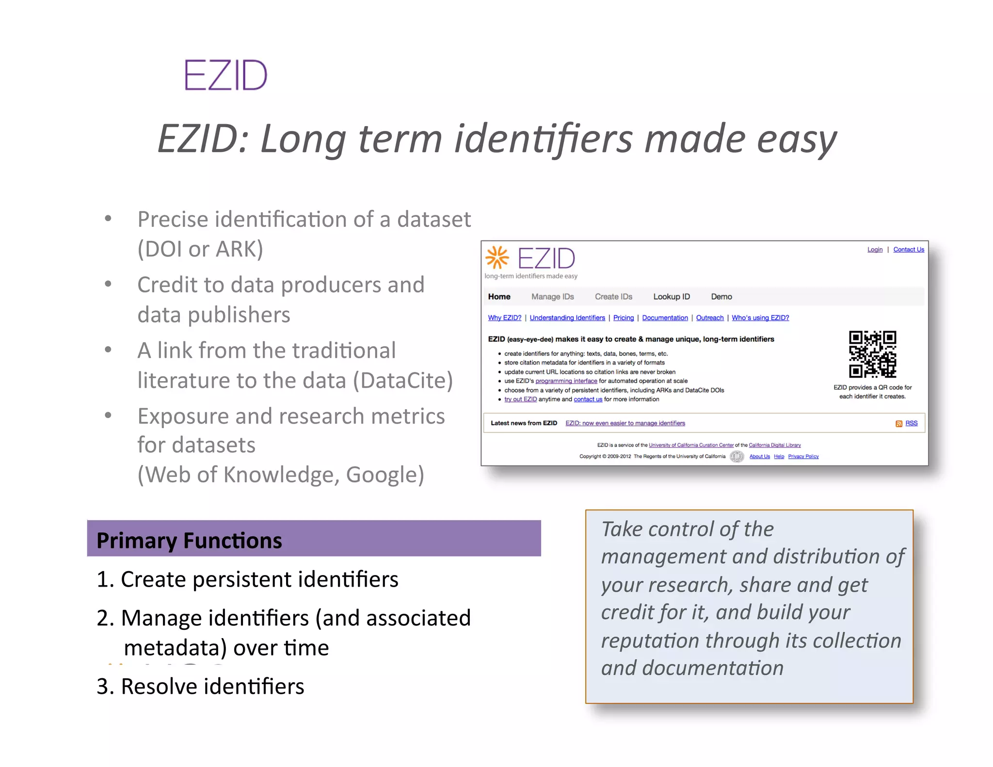 EZID:	
  Long	
  term	
  iden%ﬁers	
  made	
  easy	
  
 •  Precise	
  iden&ﬁca&on	
  of	
  a	
  dataset	
  
    (DOI	
  or	
  ARK)	
  
 •  Credit	
  to	
  data	
  producers	
  and	
  
    data	
  publishers	
  
 •  A	
  link	
  from	
  the	
  tradi&onal	
  
    literature	
  to	
  the	
  data	
  (DataCite)	
  
 •  Exposure	
  and	
  research	
  metrics	
  
    for	
  datasets	
  
    (Web	
  of	
  Knowledge,	
  Google)	
  

                                                        Take	
  control	
  of	
  the	
  
Primary	
  FuncAons	
  
                                                        management	
  and	
  distribu%on	
  of	
  
1.	
  Create	
  persistent	
  iden&ﬁers	
               your	
  research,	
  share	
  and	
  get	
  
2.	
  Manage	
  iden&ﬁers	
  (and	
  associated	
       credit	
  for	
  it,	
  and	
  build	
  your	
  
      metadata)	
  over	
  &me	
                        reputa%on	
  through	
  its	
  collec%on	
  
                                                        and	
  documenta%on	
  
3.	
  Resolve	
  iden&ﬁers	
  
 