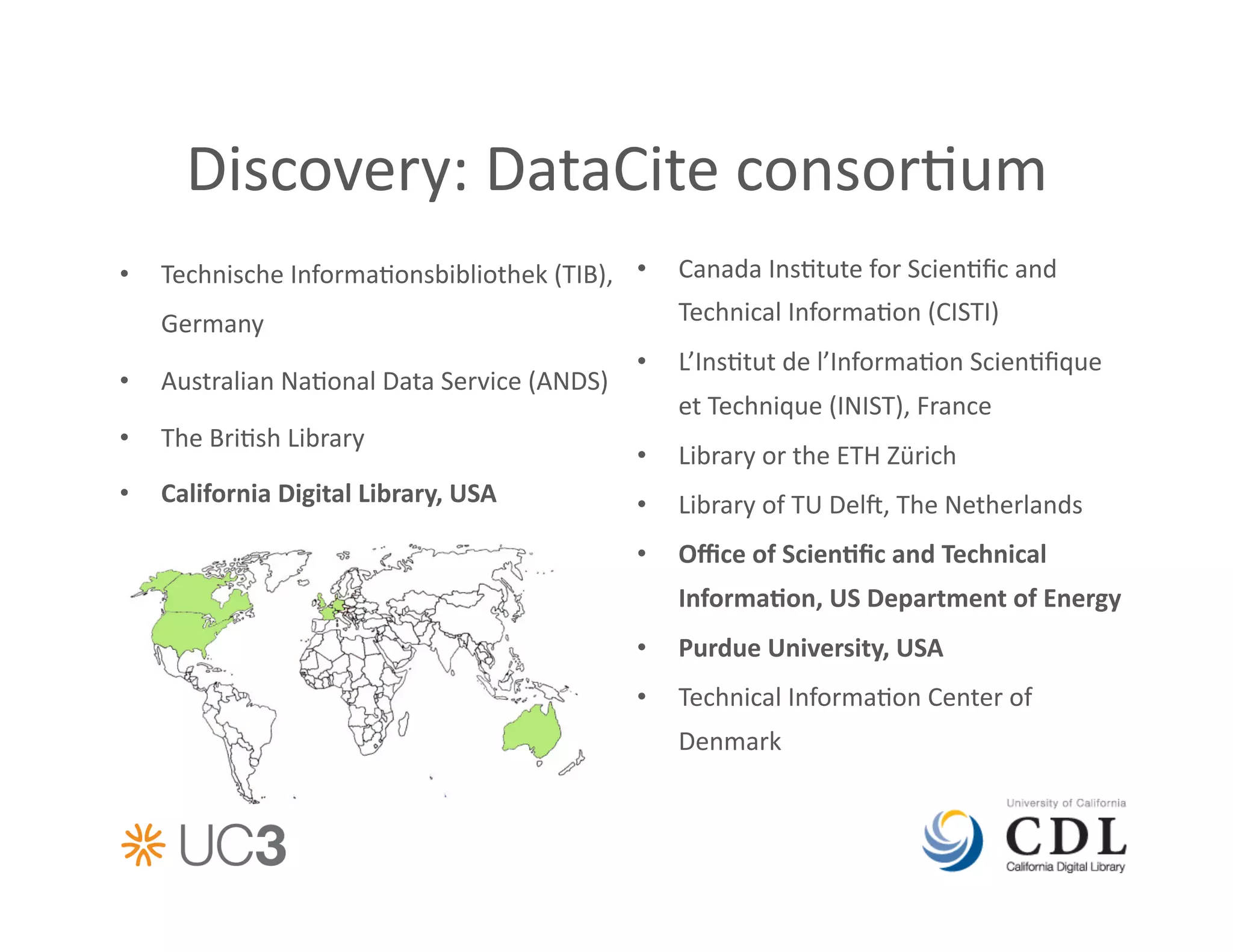 Discovery:	
  DataCite	
  consor&um	
  
•    Technische	
  Informa&onsbibliothek	
  (TIB),	
   •           Canada	
  Ins&tute	
  for	
  Scien&ﬁc	
  and	
  
     Germany	
                                                     Technical	
  Informa&on	
  (CISTI)	
  
                                                              •    L’Ins&tut	
  de	
  l’Informa&on	
  Scien&ﬁque	
  
•    Australian	
  Na&onal	
  Data	
  Service	
  (ANDS)	
  
                                                                   et	
  Technique	
  (INIST),	
  France	
  
•    The	
  Bri&sh	
  Library	
  
                                                              •    Library	
  or	
  the	
  ETH	
  Zürich	
  
•    California	
  Digital	
  Library,	
  USA	
               •    Library	
  of	
  TU	
  Delk,	
  The	
  Netherlands	
  
                                                              •    Oﬃce	
  of	
  ScienAﬁc	
  and	
  Technical	
  
                                                                   InformaAon,	
  US	
  Department	
  of	
  Energy	
  
                                                              •    Purdue	
  University,	
  USA	
  
                                                              •    Technical	
  Informa&on	
  Center	
  of	
  
                                                                   Denmark	
  
 