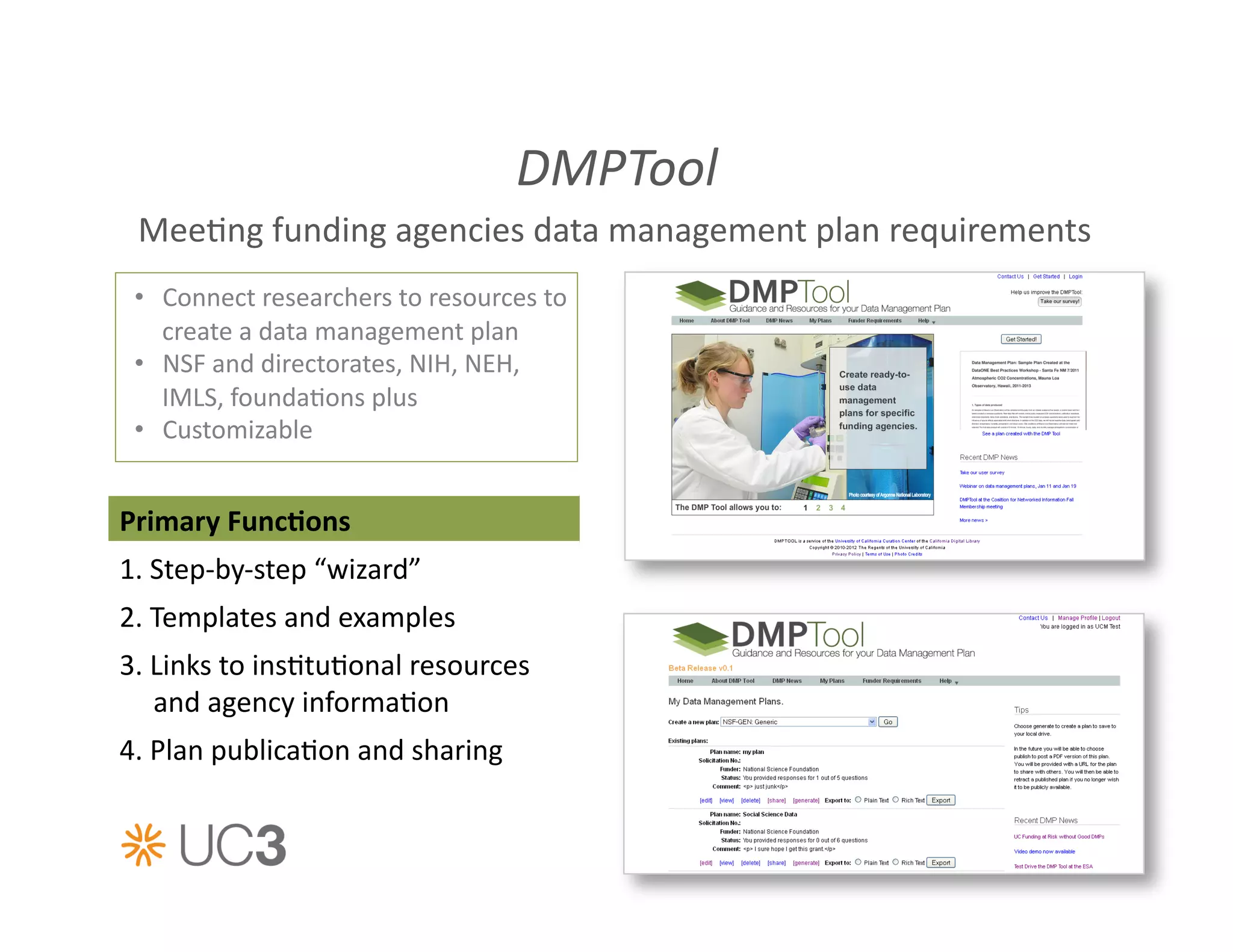 DMPTool	
  
  Mee&ng	
  funding	
  agencies	
  data	
  management	
  plan	
  requirements	
  
 •  Connect	
  researchers	
  to	
  resources	
  to	
  
    create	
  a	
  data	
  management	
  plan	
  
 •  NSF	
  and	
  directorates,	
  NIH,	
  NEH,	
  
    IMLS,	
  founda&ons	
  plus	
  
 •  Customizable	
  


Primary	
  FuncAons	
  
1.	
  Step-­‐by-­‐step	
  “wizard”	
  
2.	
  Templates	
  and	
  examples	
  
3.	
  Links	
  to	
  ins&tu&onal	
  resources	
  
      and	
  agency	
  informa&on	
  
4.	
  Plan	
  publica&on	
  and	
  sharing	
  
 