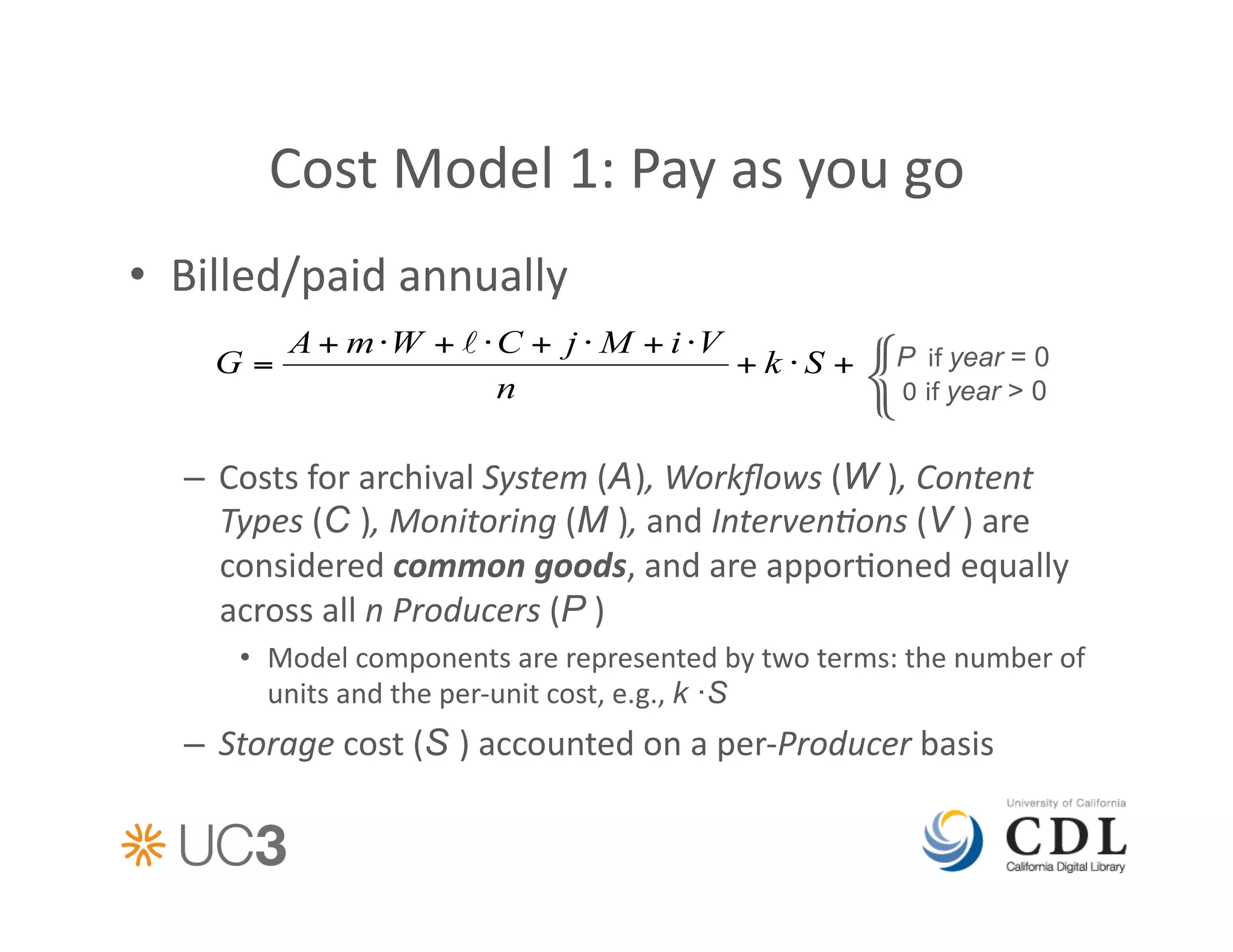 Cost	
  Model	
  1:	
  Pay	
  as	
  you	
  go	
  
•  Billed/paid	
  annually	
  

                                                                            {   P 	
  if	
  year = 0
                                                                                	
  0	
  	
  	
  if	
  year > 0


   –  Costs	
  for	
  archival	
  System	
  (A ),	
  Workﬂows	
  (W ),	
  Content	
  
      Types	
  (C ),	
  Monitoring	
  (M ),	
  and	
  Interven%ons	
  (V )	
  are	
  
      considered	
  common	
  goods,	
  and	
  are	
  appor&oned	
  equally	
  
      across	
  all	
  n	
  Producers	
  (P )	
  
        •  Model	
  components	
  are	
  represented	
  by	
  two	
  terms:	
  the	
  number	
  of	
  
           units	
  and	
  the	
  per-­‐unit	
  cost,	
  e.g.,	
  k ·S
   –  Storage	
  cost	
  (S )	
  accounted	
  on	
  a	
  per-­‐Producer	
  basis	
  
 