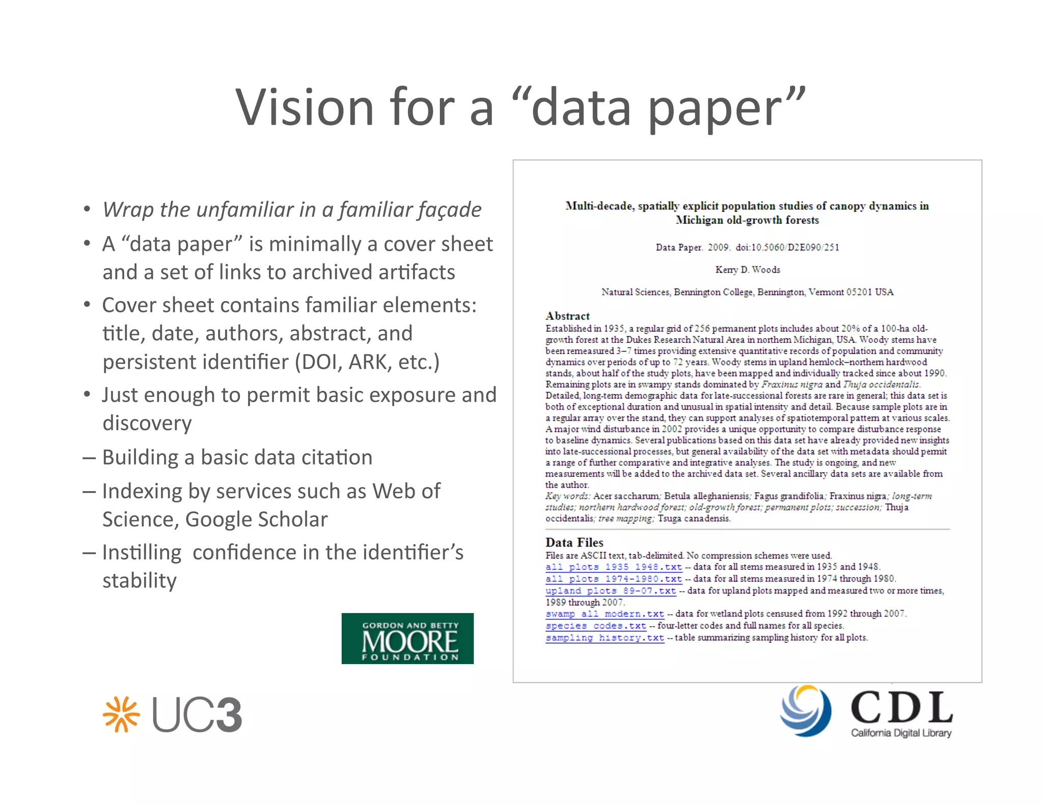 Vision	
  for	
  a	
  “data	
  paper”	
  	
  
•  Wrap	
  the	
  unfamiliar	
  in	
  a	
  familiar	
  façade	
  
•  A	
  “data	
  paper”	
  is	
  minimally	
  a	
  cover	
  sheet	
  
   and	
  a	
  set	
  of	
  links	
  to	
  archived	
  ar&facts	
  	
  
•  Cover	
  sheet	
  contains	
  familiar	
  elements:	
  
   &tle,	
  date,	
  authors,	
  abstract,	
  and	
  
   persistent	
  iden&ﬁer	
  (DOI,	
  ARK,	
  etc.)	
  
•  Just	
  enough	
  to	
  permit	
  basic	
  exposure	
  and	
  
   discovery	
  
–  Building	
  a	
  basic	
  data	
  cita&on	
  	
  
–  Indexing	
  by	
  services	
  such	
  as	
  Web	
  of	
  
   Science,	
  Google	
  Scholar	
  
–  Ins&lling	
  	
  conﬁdence	
  in	
  the	
  iden&ﬁer’s	
  	
  
   stability	
  	
  
 