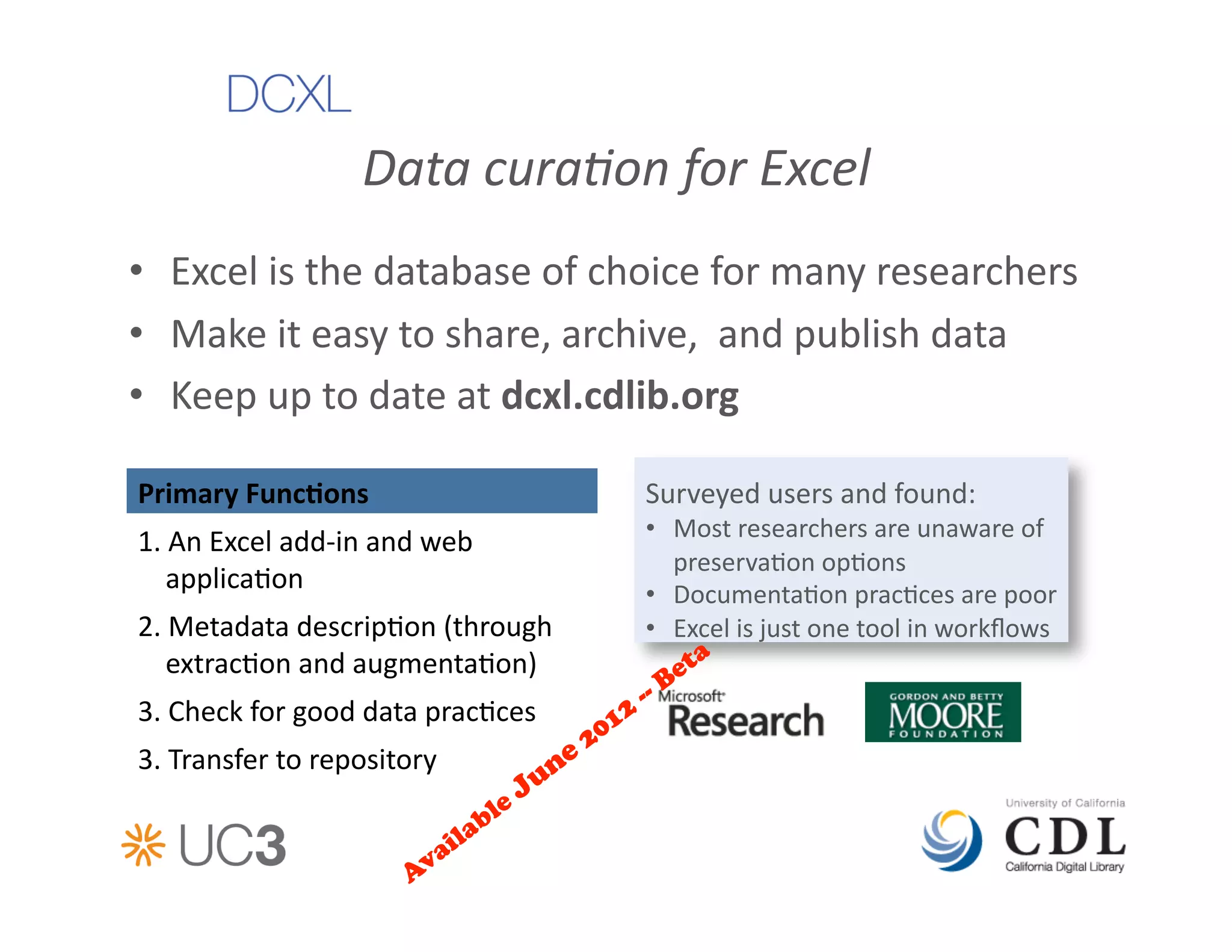 Data	
  cura%on	
  for	
  Excel	
  
•  Excel	
  is	
  the	
  database	
  of	
  choice	
  for	
  many	
  researchers	
  
•  Make	
  it	
  easy	
  to	
  share,	
  archive,	
  	
  and	
  publish	
  data	
  
•  Keep	
  up	
  to	
  date	
  at	
  dcxl.cdlib.org	
  

Primary	
  FuncAons	
                                Surveyed	
  users	
  and	
  found:	
  
                                                     •  Most	
  researchers	
  are	
  unaware	
  of	
  
1.	
  An	
  Excel	
  add-­‐in	
  and	
  web	
  
                                                        preserva&on	
  op&ons	
  
    applica&on	
                                     •  Documenta&on	
  prac&ces	
  are	
  poor	
  
2.	
  Metadata	
  descrip&on	
  (through	
           •  Excel	
  is	
  just	
  one	
  tool	
  in	
  workﬂows	
  
    extrac&on	
  and	
  augmenta&on)	
  
3.	
  Check	
  for	
  good	
  data	
  prac&ces	
  
3.	
  Transfer	
  to	
  repository	
  	
  
 