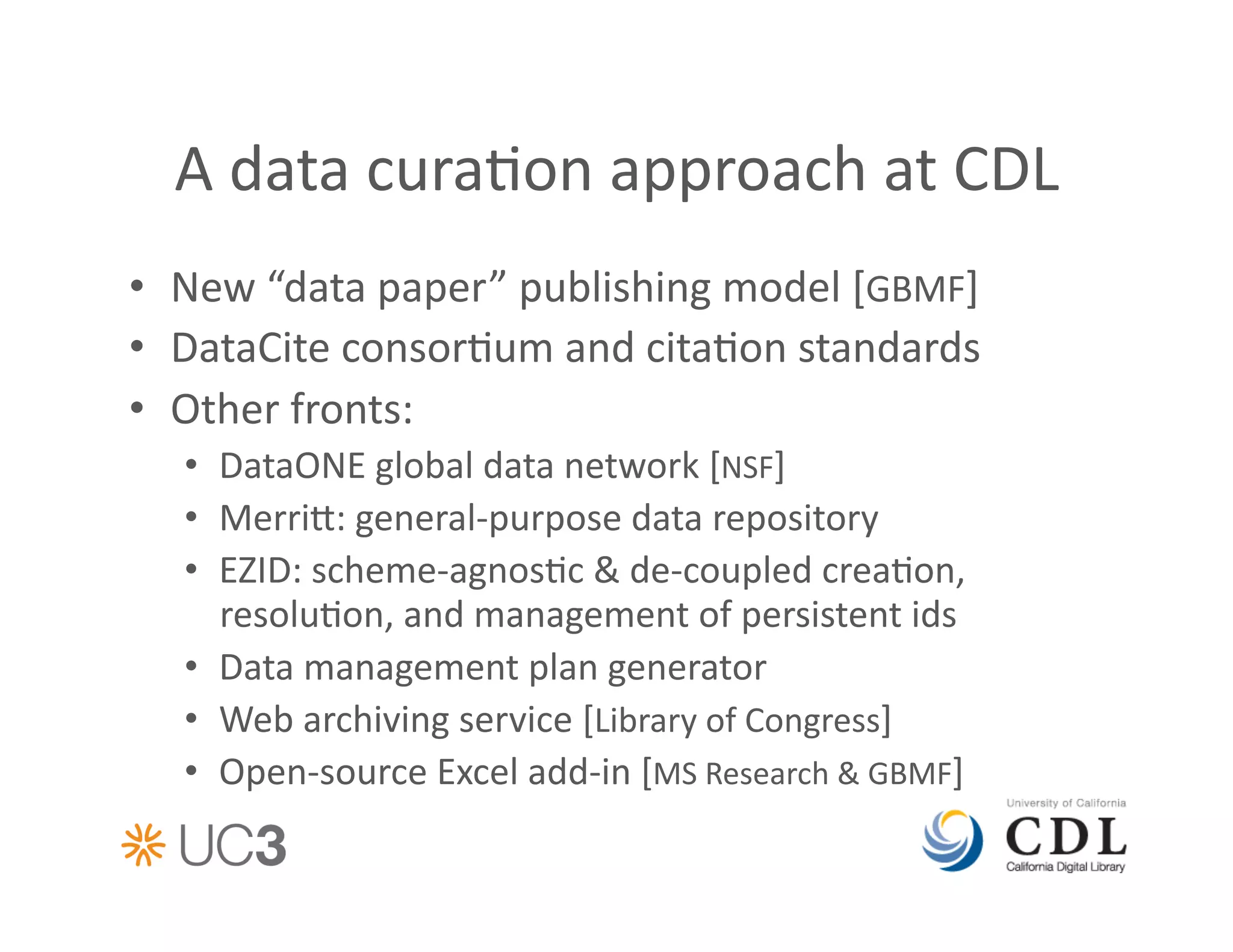 A	
  data	
  cura&on	
  approach	
  at	
  CDL	
  
•  New	
  “data	
  paper”	
  publishing	
  model	
  [GBMF]	
  
•  DataCite	
  consor&um	
  and	
  cita&on	
  standards	
  
•  Other	
  fronts:	
  
   •  DataONE	
  global	
  data	
  network	
  [NSF]	
  
   •  Merri:	
  general-­‐purpose	
  data	
  repository	
  
   •  EZID:	
  scheme-­‐agnos&c	
  &	
  de-­‐coupled	
  crea&on,	
  
      resolu&on,	
  and	
  management	
  of	
  persistent	
  ids	
  
   •  Data	
  management	
  plan	
  generator	
  
   •  Web	
  archiving	
  service	
  [Library	
  of	
  Congress]	
  
   •  Open-­‐source	
  Excel	
  add-­‐in	
  [MS	
  Research	
  &	
  GBMF]	
  
 