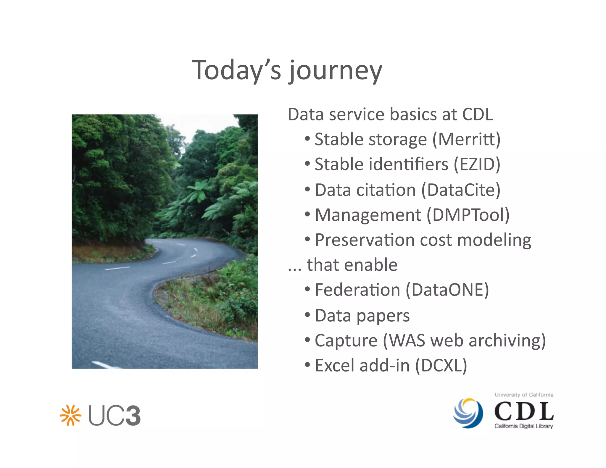 Today’s	
  journey	
  
          Data	
  service	
  basics	
  at	
  CDL	
  
               • Stable	
  storage	
  (Merri)	
  
               • Stable	
  iden&ﬁers	
  (EZID)	
  
               • Data	
  cita&on	
  (DataCite)	
  
               • Management	
  (DMPTool)	
  
               • Preserva&on	
  cost	
  modeling	
  
          ...	
  that	
  enable	
  
               • Federa&on	
  (DataONE)	
  
               • Data	
  papers	
  
               • Capture	
  (WAS	
  web	
  archiving)	
  
               • Excel	
  add-­‐in	
  (DCXL)	
  
 