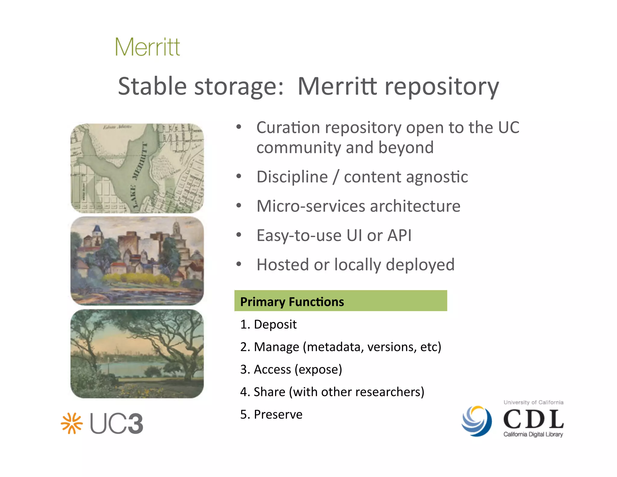 Stable	
  storage:	
  	
  Merri	
  repository	
  
               •  Cura&on	
  repository	
  open	
  to	
  the	
  UC	
  
                  community	
  and	
  beyond	
  
               •  Discipline	
  /	
  content	
  agnos&c	
  	
  
               •  Micro-­‐services	
  architecture	
  
               •  Easy-­‐to-­‐use	
  UI	
  or	
  API	
  
               •  Hosted	
  or	
  locally	
  deployed	
  
                Primary	
  FuncAons	
  
                1.	
  Deposit	
  	
  
                2.	
  Manage	
  (metadata,	
  versions,	
  etc)	
  
                3.	
  Access	
  (expose)	
  
                4.	
  Share	
  (with	
  other	
  researchers)	
  
                5.	
  Preserve	
  
 