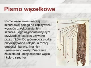 Pismo węzełkowe (inaczej
sznurkowe) polega na zapisywaniu
wyrazów z wykorzystaniem
sznurka. Jego najpopularniejszym
przykładem jest kipu używane
przez Inków. Do głównego sznurka
przywiązywano kolejne, o różnej
grubości i barwie, i na nich
umieszczano węzły. Znaczenie
zależało od umiejscowienia węzła
i koloru sznurka.
Pismo węzełkowe
 