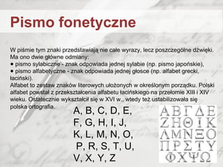 W piśmie tym znaki przedstawiają nie całe wyrazy, lecz poszczególne dźwięki.
Ma ono dwie główne odmiany:
● pismo sylabiczne - znak odpowiada jednej sylabie (np. pismo japońskie),
● pismo alfabetyczne - znak odpowiada jednej głosce (np. alfabet grecki,
łaciński).
Alfabet to zestaw znaków literowych ułożonych w określonym porządku. Polski
alfabet powstał z przekształcenia alfabetu łacińskiego na przełomie XIII i XIV
wieku. Ostatecznie wykształcił się w XVI w., wtedy też ustabilizowała się
polska ortografia.
A, B, C, D, E,
F, G, H, I, J,
K, L, M, N, O,
P, R, S, T, U,
V, X, Y, Z
Pismo fonetyczne
 