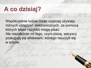 Współcześnie ludzie coraz częściej używają
różnych urządzeń elektronicznych, za pomocą
których łatwo i szybko mogą pisać.
Ale niezależnie od tego, czym piszą, wszyscy
posługują się alfabetem, którego nauczyli się
w szkole.
A co dzisiaj?
 