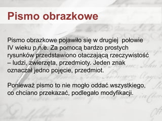 Pismo obrazkowe pojawiło się w drugiej połowie
IV wieku p.n.e. Za pomocą bardzo prostych
rysunków przedstawiono otaczającą rzeczywistość
– ludzi, zwierzęta, przedmioty. Jeden znak
oznaczał jedno pojęcie, przedmiot.
Ponieważ pismo to nie mogło oddać wszystkiego,
co chciano przekazać, podlegało modyfikacji.
Pismo obrazkowe
 
