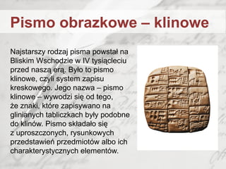 Najstarszy rodzaj pisma powstał na
Bliskim Wschodzie w IV tysiącleciu
przed naszą erą. Było to pismo
klinowe, czyli system zapisu
kreskowego. Jego nazwa – pismo
klinowe – wywodzi się od tego,
że znaki, które zapisywano na
glinianych tabliczkach były podobne
do klinów. Pismo składało się
z uproszczonych, rysunkowych
przedstawień przedmiotów albo ich
charakterystycznych elementów.
Pismo obrazkowe – klinowe
 