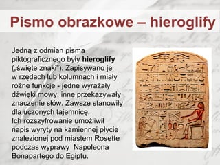 Jedną z odmian pisma
piktograficznego były hieroglify
(„święte znaki”). Zapisywano je
w rzędach lub kolumnach i miały
różne funkcje - jedne wyrażały
dźwięki mowy, inne przekazywały
znaczenie słów. Zawsze stanowiły
dla uczonych tajemnicę.
Ich rozszyfrowanie umożliwił
napis wyryty na kamiennej płycie
znalezionej pod miastem Rosette
podczas wyprawy Napoleona
Bonapartego do Egiptu.
Pismo obrazkowe – hieroglify
 