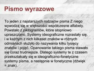 To jeden z najstarszych rodzajów pisma Z niegoTo jeden z najstarszych rodzajów pisma Z niego
wywodzą się w większości współczesne alfabety.wywodzą się w większości współczesne alfabety.
Powstało z piktogramów, które stopniowoPowstało z piktogramów, które stopniowo
upraszczano. Systemy ideograficzne rozrastały się,upraszczano. Systemy ideograficzne rozrastały się,
i w każdym z nich kilkaset znaków w różnychi w każdym z nich kilkaset znaków w różnych
odmianach służyło do nazywania kilku tysięcyodmianach służyło do nazywania kilku tysięcy
znaków i pojęć. Opanowanie takiego pisma stawałoznaków i pojęć. Opanowanie takiego pisma stawało
się coraz trudniejsze. Dlatego systemy te z czasemsię coraz trudniejsze. Dlatego systemy te z czasem
przekształcały się w ideograficzno-fonetyczneprzekształcały się w ideograficzno-fonetyczne
systemy pisma, a następnie w fonetyczne (dźwięksystemy pisma, a następnie w fonetyczne (dźwięk
= znak).= znak).
Pismo wyrazowe
 