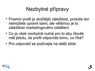 Nezbytné přípravy

    Firemní profil je složitější záležitost, protože ten
    nemůžete upravit sami, ale většinou je to
    záležitost marketingového oddělení

    Co je však nezbytně nutné pro to aby člověk
    měl jistotu, že profil odpovídá tomu, co říká?

    Pro odpověď se podívejte na další slide
 