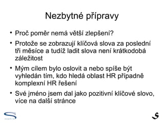 Nezbytné přípravy

    Proč poměr nemá větší zlepšení?

    Protože se zobrazují klíčová slova za poslední
    tři měsíce a tudíž ladit slova není krátkodobá
    záležitost

    Chci oslovit a nebo spíše být vyhledán tím, kdo
    hledá oblast HR případně komplexní HR řešení

    Své jméno jsem dal jako pozitivní klíčové slovo,
    více na další stránce
 
