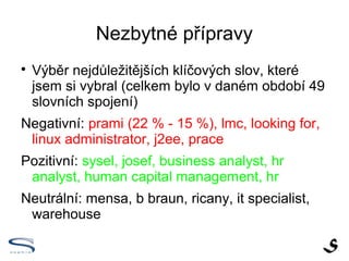 Nezbytné přípravy

    Výběr nejdůležitějších klíčových slov, které
    jsem si vybral (celkem bylo v daném období 49
    slovních spojení)
Negativní: prami (22 % - 15 %), lmc, looking for,
 linux administrator, j2ee, prace
Pozitivní: sysel, josef, business analyst, hr
 analyst, human capital management, hr
Neutrální: mensa, b braun, ricany, it specialist,
 warehouse
 