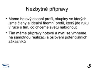 Nezbytné přípravy

    Máme hotový osobní profil, skupiny ve kterých
    jsme členy a ideální firemní profil, který jde ruku
    v ruce s tím, co chceme světu nabídnout

    Tím máme přípravy hotové a nyní se vrhneme
    na samotnou realizaci a oslovení potenciálních
    zákazníků
 