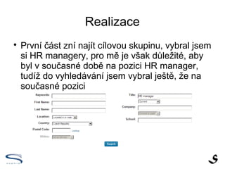 Realizace

    První část zní najít cílovou skupinu, vybral jsem
    si HR managery, pro mě je však důležité, aby
    byl v současné době na pozici HR manager,
    tudíž do vyhledávání jsem vybral ještě, že na
    současné pozici
 