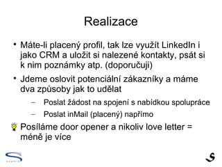 Realizace

    Máte-li placený profil, tak lze využít LinkedIn i
    jako CRM a uložit si nalezené kontakty, psát si
    k nim poznámky atp. (doporučuji)

    Jdeme oslovit potenciální zákazníky a máme
    dva způsoby jak to udělat
      –   Poslat žádost na spojení s nabídkou spolupráce
      –   Poslat inMail (placený) napřímo

    Posíláme otvírač dveří a nikoliv milostný dopis
    = méně je více
 