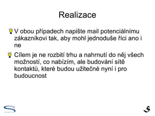 Realizace

    V obou případech napište mail potenciálnímu
    zákazníkovi tak, aby mohl jednoduše říci ano i
    ne

    Cílem je ne rozbití trhu a nahrnutí do něj všech
    možností, co nabízím, ale budování sítě
    kontaktů, které budou užitečné nyní i pro
    budoucnost
 