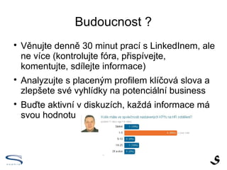 Budoucnost ?

    Věnujte denně 30 minut prací s LinkedInem, ale
    ne více (kontrolujte fóra, přispívejte,
    komentujte, sdílejte informace)

    Analyzujte s placeným profilem klíčová slova a
    zlepšete své vyhlídky na potenciální business

    Buďte aktivní v diskuzích, každá informace má
    svou hodnotu
 