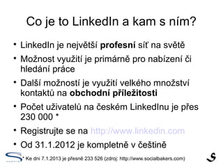 Co je to LinkedIn a kam s ním?

    LinkedIn je největší profesní síť na světě

    Možnost využití je primárně pro nabízení či
    hledání práce

    Další možností je využití velkého množství
    kontaktů na obchodní příležitosti

    Počet uživatelů na českém LinkedInu je přes
    230 000 *

    Registrujte se na http://www.linkedin.com

    Od 31.1.2012 je kompletně v češtině
    * Ke dni 7.1.2013 je přesně 233 526 (zdroj: http://www.socialbakers.com)
 