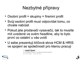 Nezbytné přípravy

    Osobní profil = skupiny = firemní profil

    Svůj osobní profil musí odpovídat tomu, co
    chcete nabízet

    Pokud jste prodavači vysavačů, tak to uveďte
    ve svém nadpisu, aby to bylo první co ostatní u
    vás uvidí

    U sebe prezentuji klíčová slova HCM & HRIS
    ve spojení se společností pro kterou pracuji
 