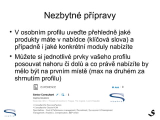 Nezbytné přípravy

    V osobním profilu uveďte přehledně jaké
    produkty máte v nabídce (klíčová slova) a
    případně i jaké konkrétní moduly nabízíte

    Můžete si jednotlivé prvky vašeho profilu
    posouvat nahoru či dolů a co právě nabízíte by
    mělo být na prvním místě (max na druhém za
    shrnutím profilu)
 