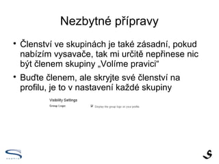 Nezbytné přípravy

    Členství ve skupinách je také zásadní, pokud
    nabízím vysavače, tak mi určitě nepřinese nic
    být členem skupiny „Volíme pravici“

    Buďte členem, ale skryjte své členství na
    profilu, je to v nastavení každé skupiny
 