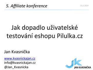 Jak	
  dopadlo	
  uživatelské	
  
testování	
  eshopu	
  Pilulka.cz	
  
5.	
  Aﬃliate	
  konference	
  
Jan	
  Kvasnička	
  
www.kvasnickajan.cz	
  
info@kvasnickajan.cz	
  	
  
@Jan_Kvasnicka	
  
15.5.2014	
  
 