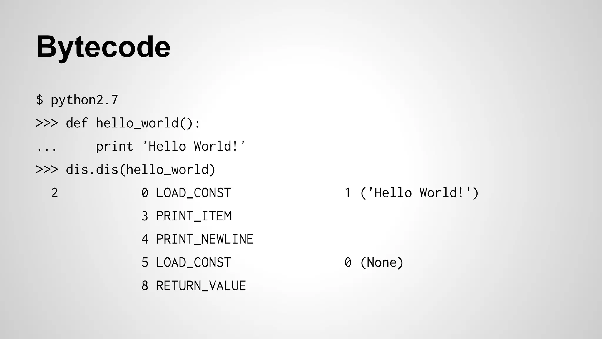 Bytecode
$ python2.7
>>> def hello_world():
... print 'Hello World!'
>>> dis.dis(hello_world)
2 0 LOAD_CONST 1 ('Hello World!')
3 PRINT_ITEM
4 PRINT_NEWLINE
5 LOAD_CONST 0 (None)
8 RETURN_VALUE
 