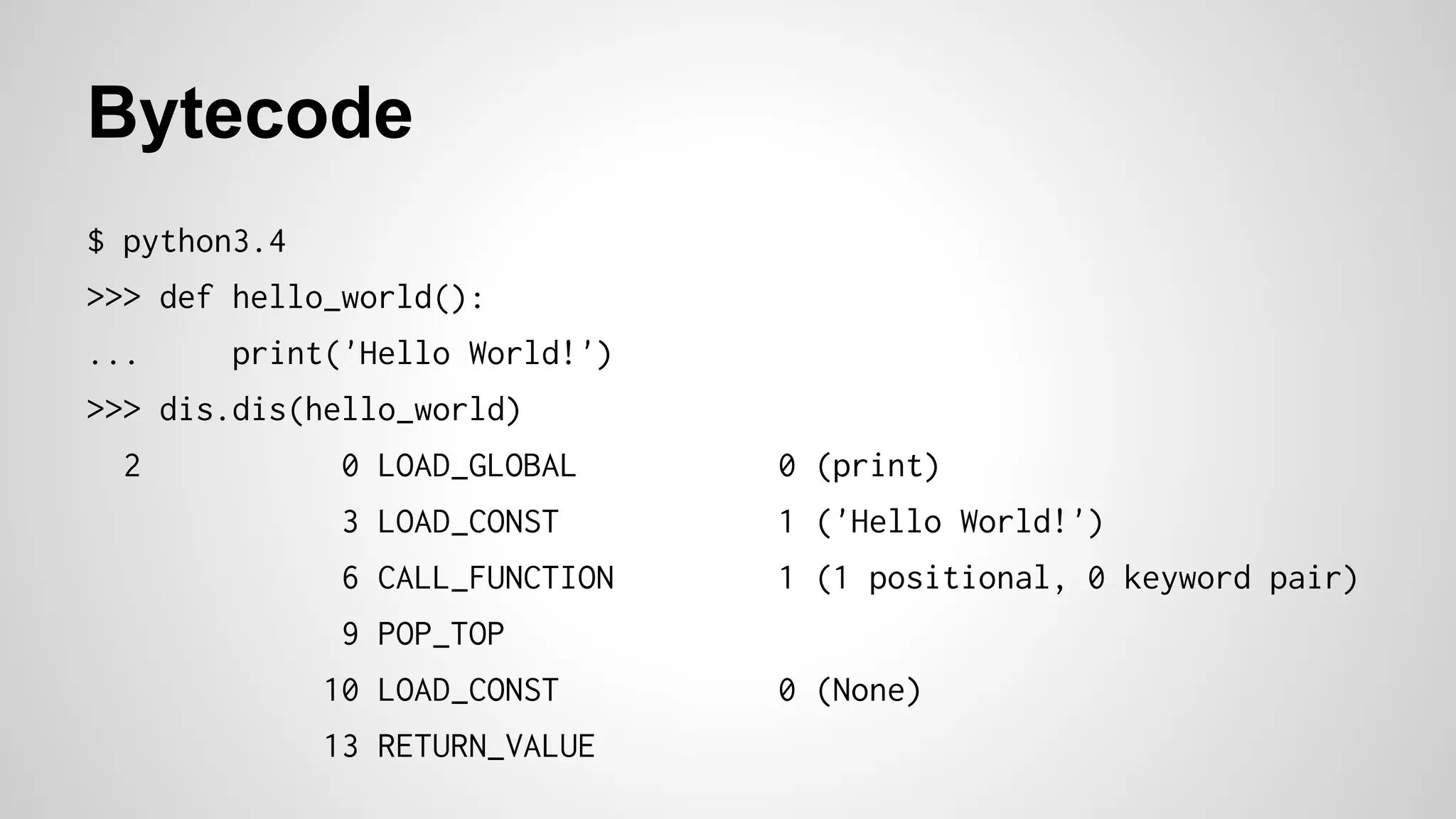 Bytecode
$ python3.4
>>> def hello_world():
... print('Hello World!')
>>> dis.dis(hello_world)
2 0 LOAD_GLOBAL 0 (print)
3 LOAD_CONST 1 ('Hello World!')
6 CALL_FUNCTION 1 (1 positional, 0 keyword pair)
9 POP_TOP
10 LOAD_CONST 0 (None)
13 RETURN_VALUE
 