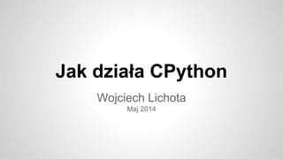 Jak działa CPython
Wojciech Lichota
Maj 2014
 
