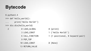 Bytecode
$ python3.4
>>> def hello_world():
... print('Hello World!')
>>> dis.dis(hello_world)
2 0 LOAD_GLOBAL 0 (print)
3 LOAD_CONST 1 ('Hello World!')
6 CALL_FUNCTION 1 (1 positional, 0 keyword pair)
9 POP_TOP
10 LOAD_CONST 0 (None)
13 RETURN_VALUE
 