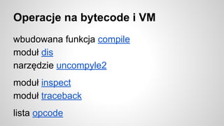 Operacje na bytecode i VM
wbudowana funkcja compile
moduł dis
narzędzie uncompyle2
moduł inspect
moduł traceback
lista opcode
 