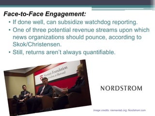 Face-to-Face Engagement:
• If done well, can subsidize watchdog reporting.
• One of three potential revenue streams upon which
news organizations should pounce, according to
Skok/Christensen.
• Still, returns aren’t always quantifiable.
Image credits: niemanlab.org; Nordstrom.com
 