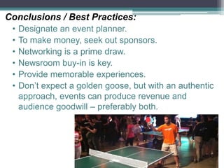 Conclusions / Best Practices:
• Designate an event planner.
• To make money, seek out sponsors.
• Networking is a prime draw.
• Newsroom buy-in is key.
• Provide memorable experiences.
• Don’t expect a golden goose, but with an authentic
approach, events can produce revenue and
audience goodwill – preferably both.
 