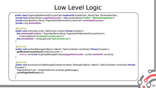 23
Low Level Logic
public class PageViewByMemberIdCounterTask implements InitableTask, StreamTask, WindowableTask {
private final SystemStream pageViewCounter = new SystemStream("kafka", "MemberPageViews");
private KeyValueStore<String, PageViewPerMemberIdCounterEvent> windowedCounters;
private Long windowSize;
@Override
public void init(Config config, TaskContext context) throws Exception {
this.windowedCounters = (KeyValueStore<String, PageViewPerMemberIdCounterEvent>)
context.getStore("windowed-counter-store");
this.windowSize = config.getLong("task.window.ms");
}
@Override
public void window(MessageCollector collector, TaskCoordinator coordinator) throws Exception {
getWindowCounterEvent().forEach(counter ->
collector.send(new OutgoingMessageEnvelope(pageViewCounter, counter.memberId, counter)));
}
@Override
public void process(IncomingMessageEnvelope envelope, MessageCollector collector, TaskCoordinator coordinator) throws
Exception {
PageViewEvent pve = (PageViewEvent) envelope.getMessage();
countPageViewEvent(pve);
}
}
 
