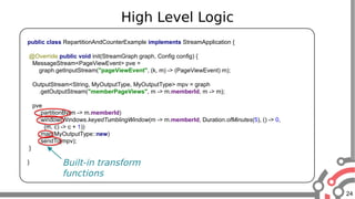 24
High Level Logic
public class RepartitionAndCounterExample implements StreamApplication {
@Override public void init(StreamGraph graph, Config config) {
MessageStream<PageViewEvent> pve =
graph.getInputStream("pageViewEvent", (k, m) -> (PageViewEvent) m);
OutputStream<String, MyOutputType, MyOutputType> mpv = graph
.getOutputStream("memberPageViews", m -> m.memberId, m -> m);
pve
.partitionBy(m -> m.memberId)
.window(Windows.keyedTumblingWindow(m -> m.memberId, Duration.ofMinutes(5), () -> 0,
(m, c) -> c + 1))
.map(MyOutputType::new)
.sendTo(mpv);
}
} Built-in transform
functions
 