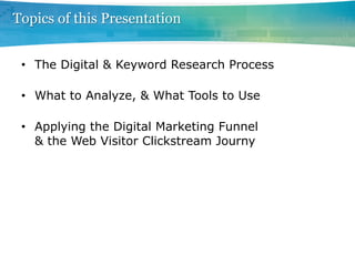 Topics of this Presentation


 •  The Digital & Keyword Research Process

 •  What to Analyze, & What Tools to Use

 •  Applying the Digital Marketing Funnel
    & the Web Visitor Clickstream Journy
 