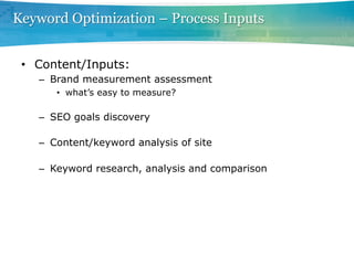 Keyword Optimization – Process Inputs


 •  Content/Inputs:
   –  Brand measurement assessment
      •  what’s easy to measure?

   –  SEO goals discovery

   –  Content/keyword analysis of site

   –  Keyword research, analysis and comparison
 