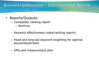 Keyword Optimization – Initial Research Reports


 •  Reports/Outputs:
   –  Competitor ranking report
      •  Backlinks

   –  Keyword effectiveness index/ranking reports

   –  Head and long-tail keyword weighting for optimal
      keywords/phrases

   –  KPIs and measurement plan
 