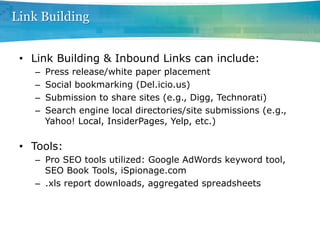 Link Building


 •  Link Building & Inbound Links can include:
    –    Press release/white paper placement
    –    Social bookmarking (Del.icio.us)
    –    Submission to share sites (e.g., Digg, Technorati)
    –    Search engine local directories/site submissions (e.g.,
         Yahoo! Local, InsiderPages, Yelp, etc.)

 •  Tools:
    –  Pro SEO tools utilized: Google AdWords keyword tool,
       SEO Book Tools, iSpionage.com
    –  .xls report downloads, aggregated spreadsheets
 